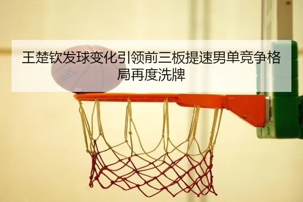 王楚钦发球变化引领前三板提速男单竞争格局再度洗牌